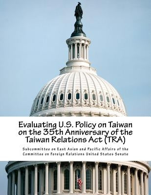 Evaluating U.S. Policy on Taiwan on the 35th Anniversary of the Taiwan Relations Act (TRA) by Subcommittee on East Asian and Pacific a