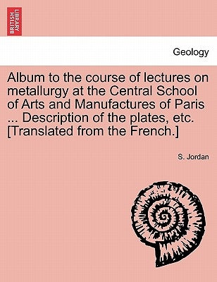Album to the Course of Lectures on Metallurgy at the Central School of Arts and Manufactures of Paris ... Description of the Plates, Etc. [Translated by Jordan, S.