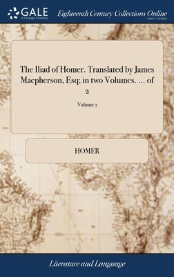 The Iliad of Homer. Translated by James Macpherson, Esq; in two Volumes. ... of 2; Volume 1 by Homer