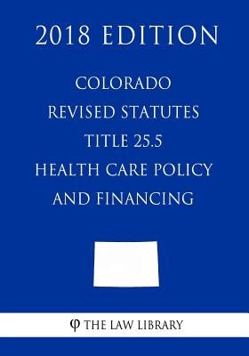 Colorado Revised Statutes - Title 25.5 - Health Care Policy and Financing (2018 Edition) by The Law Library