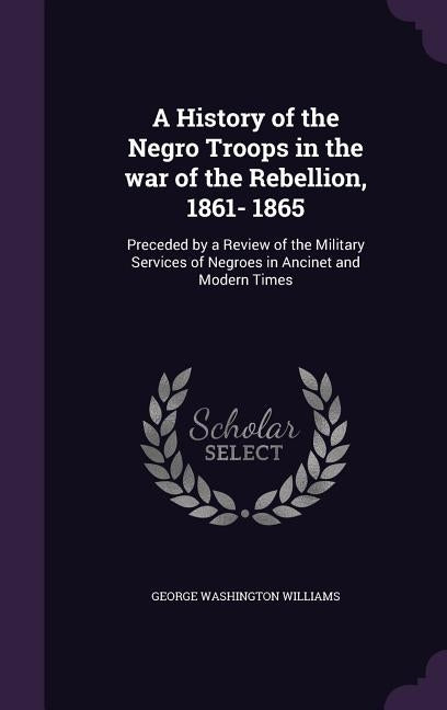 A History of the Negro Troops in the war of the Rebellion, 1861- 1865: Preceded by a Review of the Military Services of Negroes in Ancinet and Modern by Williams, George Washington