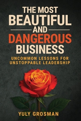 The Most Beautiful and Dangerous Business: Uncommon Lessons for Unstoppable Leadership by Grosman, Yuly