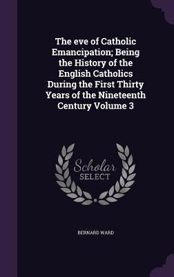 The eve of Catholic Emancipation; Being the History of the English Catholics During the First Thirty Years of the Nineteenth Century Volume 3 by Ward, Bernard