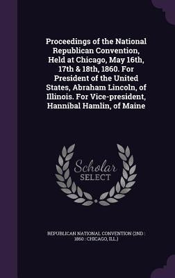 Proceedings of the National Republican Convention, Held at Chicago, May 16th, 17th & 18th, 1860. For President of the United States, Abraham Lincoln, by Republican National Convention (2nd 18