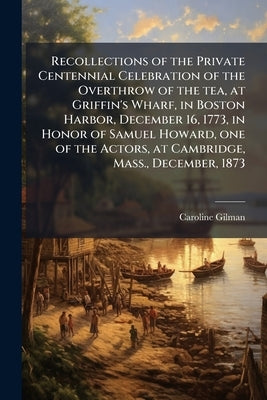 Recollections of the Private Centennial Celebration of the Overthrow of the tea, at Griffin's Wharf, in Boston Harbor, December 16, 1773, in Honor of by [Gilman, Caroline 1794-1888