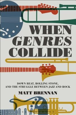 When Genres Collide: Down Beat, Rolling Stone, and the Struggle Between Jazz and Rock by Brennan, Matt