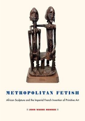 Metropolitan Fetish: African Sculpture and the Imperial French Invention of Primitive Art by Monroe, John Warne