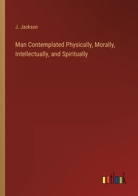 Man Contemplated Physically, Morally, Intellectually, and Spiritually by Jackson, J.