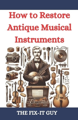 How to Restore Antique Musical Instruments: A Comprehensive Guide to Vintage Instrument Repair, Conservation, and Preservation for Collectors, Musicia by Guy, The Fix-It