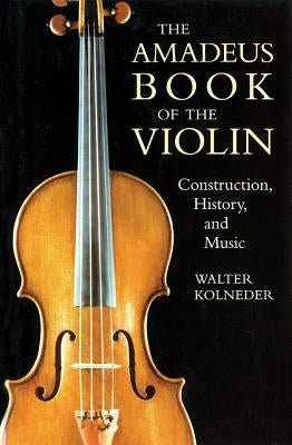 The Amadeus Book of the Violin: Construction, History and Music by Kolneder, Walter