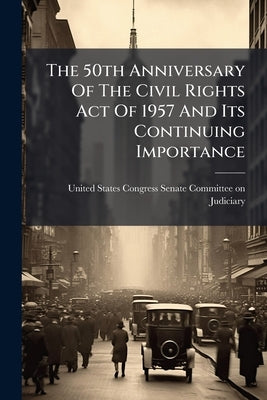 The 50th Anniversary Of The Civil Rights Act Of 1957 And Its Continuing Importance by United States Congress Senate Committ