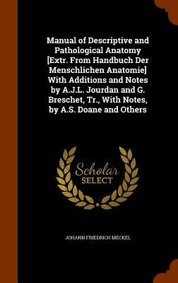Manual of Descriptive and Pathological Anatomy [Extr. From Handbuch Der Menschlichen Anatomie] With Additions and Notes by A.J.L. Jourdan and G. Bresc by Meckel, Johann Friedrich