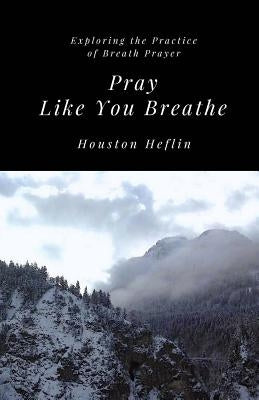 Pray Like You Breathe: Exploring the Practice of Breath Prayer by Heflin, Houston