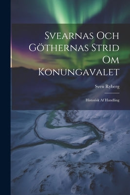 Svearnas Och Göthernas Strid Om Konungavalet: Historisk Af Handling by Ryberg, Sven