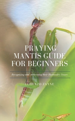 Praying Mantis Guide for Beginners: Recognizing and Addressing their Husbandry Issues by Zayne, Lorenzo