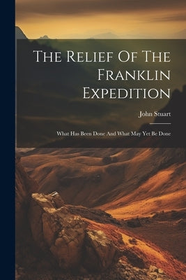 The Relief Of The Franklin Expedition: What Has Been Done And What May Yet Be Done by John Stuart (Assistant Surgeon )