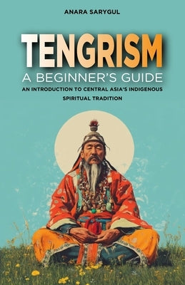Tengrism: A Beginner's Guide: An Introduction to Central Asia's Indigenous Spiritual Tradition by Sarygul, Anara