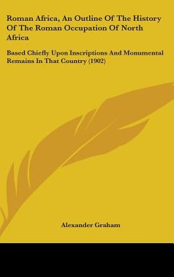 Roman Africa, an Outline of the History of the Roman Occupation of North Africa: Based Chiefly Upon Inscriptions and Monumental Remains in That Countr by Graham, Alexander F. R. I. B. a.