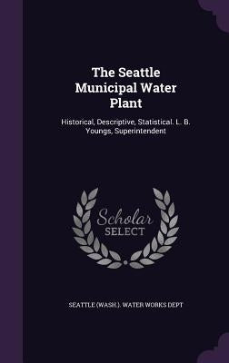 The Seattle Municipal Water Plant: Historical, Descriptive, Statistical. L. B. Youngs, Superintendent by Seattle (Wash ). Water Works Dept