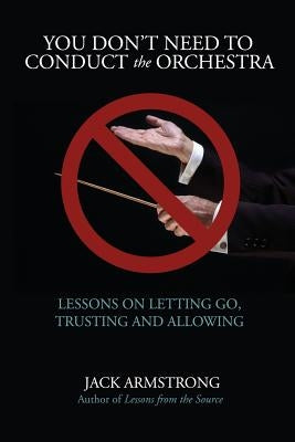 You Don't Need to Conduct the Orchestra!: Lessons on Letting Go, Trusting and Allowing by Armstrong, Jack