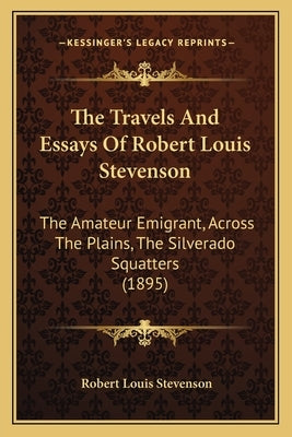 The Travels And Essays Of Robert Louis Stevenson: The Amateur Emigrant, Across The Plains, The Silverado Squatters (1895) by Stevenson, Robert Louis