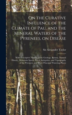 On the Curative Influence of the Climate of Pau, and the Mineral Waters of the Pyrenees, on Disease: With Descriptive Notices of the Geology, Botany, by Taylor, Alexander