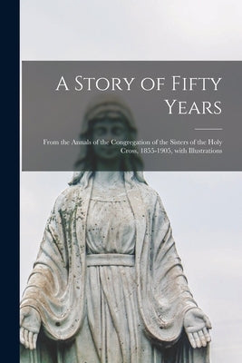 A Story of Fifty Years: From the Annals of the Congregation of the Sisters of the Holy Cross, 1855-1905, With Illustrations by Anonymous