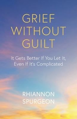 Grief Without Guilt: It Gets Better If You Let It, Even If It's Complicated by Spurgeon, Rhiannon
