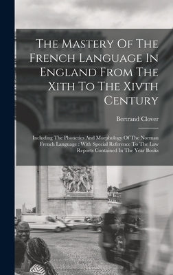 The Mastery Of The French Language In England From The Xith To The Xivth Century: Including The Phonetics And Morphology Of The Norman French Language by Clover, Bertrand