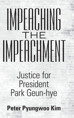 Impeaching the Impeachment: Justice for President Park Geun-Hye by Kim, Peter Pyungwoo