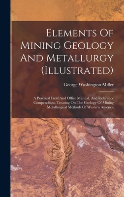 Elements Of Mining Geology And Metallurgy (illustrated): A Practical Field And Office Manual, And Reference Compendium, Treating On The Geology Of Min by Miller, George Washington