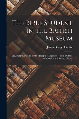 The Bible Student in the British Museum: A Descriptive Guide to the Principal Antiquities Which Illustrate and Confirm the Sacred History by Kitchin, James George