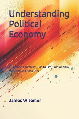 Understanding Political Economy: A Guide to Anarchism, Capitalism, Communism, Marxism, and Socialism by Witemore, James