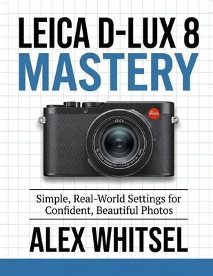 Leica D-Lux 8 Mastery: Simple, Real-World Settings for Confident, Beautiful Photos by Whitsel, Alex