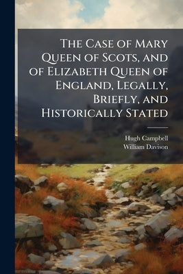 The Case of Mary Queen of Scots, and of Elizabeth Queen of England, Legally, Briefly, and Historically Stated: Embracing the Amorous Life of the Virgi by Campbell, Hugh