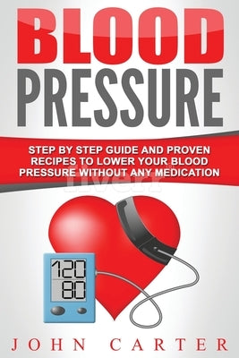 Blood Pressure: Step By Step Guide And Proven Recipes To Lower Your Blood Pressure Without Any Medication by Carter, John