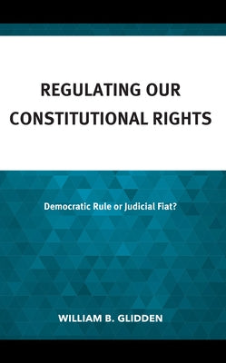 Regulating Our Constitutional Rights: Democratic Rule or Judicial Fiat? by Glidden, William B.