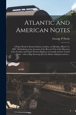 Atlantic and American Notes [microform]: a Paper Read at Euston Station, London, on Monday, March 13, 1882: Embodying Some Account of the Recent Visit by Neele, George P.