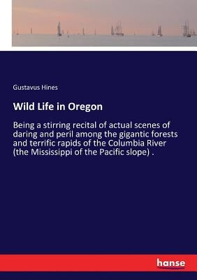 Wild Life in Oregon: Being a stirring recital of actual scenes of daring and peril among the gigantic forests and terrific rapids of the Co by Hines, Gustavus