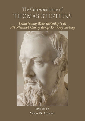 The Correspondence of Thomas Stephens: Revolutionising Welsh Scholarship in the Mid-Nineteenth Century Through Knowledge Exchange by Coward, Adam