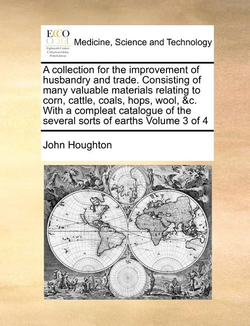 A collection for the improvement of husbandry and trade. Consisting of many valuable materials relating to corn, cattle, coals, hops, wool, &c. With a by Houghton, John