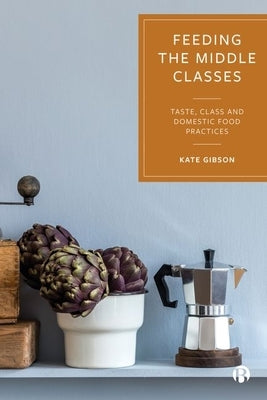Feeding the Middle Classes: Taste, Class and Domestic Food Practices by Gibson, Kate