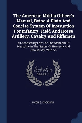 The American Militia Officer's Manual, Being A Plain And Concise System Of Instruction For Infantry, Field And Horse Artillery, Cavalry And Riflemen: by Dyckman, Jacob G.