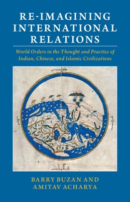 Re-Imagining International Relations: World Orders in the Thought and Practice of Indian, Chinese, and Islamic Civilizations by Buzan, Barry