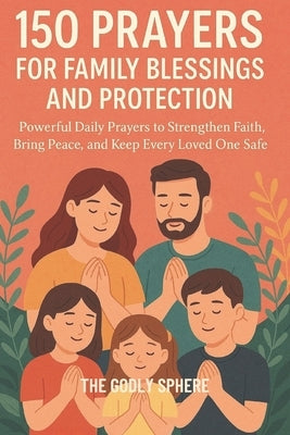 150 Prayers for Family Blessings and Protection: Powerful Daily Prayers to Strengthen Faith, Bring Peace, and Keep Every Loved One Safe by Sphere, The Godly