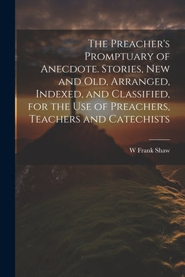 The Preacher's Promptuary of Anecdote. Stories, new and old, Arranged, Indexed, and Classified, for the use of Preachers, Teachers and Catechists by Shaw, W. Frank