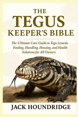 The Tegus Keeper's Bible: The Ultimate Care Guide to Tegu Lizards: Feeding, Handling, Housing, Breeding, and Health Solutions for All Owners by Houndridge, Jack