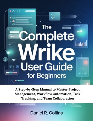 The Complete Wrike User Guide for Beginners: A Step-by-Step Manual to Master Project Management, Workflow Automation, Task Tracking, and Team Collabor by Collins, Daniel R.
