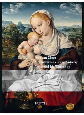 Joos Van Cleve: A Sixteenth-Century Antwerp Artist and His Workshop by Leeflang, Micha