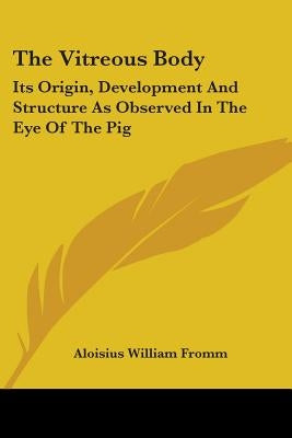 The Vitreous Body: Its Origin, Development And Structure As Observed In The Eye Of The Pig by Fromm, Aloisius William